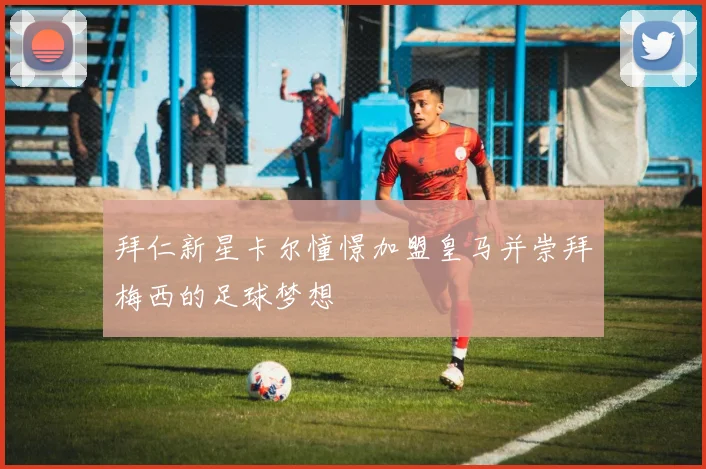 拜仁新星卡尔憧憬加盟皇马并崇拜梅西的足球梦想