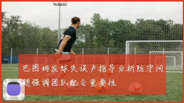 巴图姆发球失误卢指导分析防守问题强调团队配合重要性