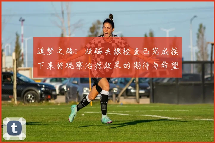 追梦之路：核磁共振检查已完成接下来将观察治疗效果的期待与希望