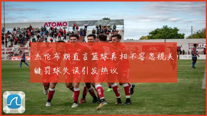 杰伦布朗直言篮球真相不容忽视关键罚球失误引发热议