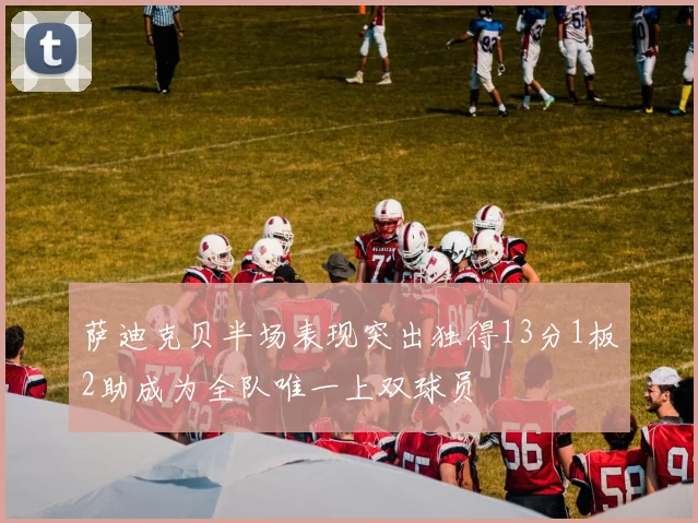 萨迪克贝半场表现突出独得13分1板2助成为全队唯一上双球员