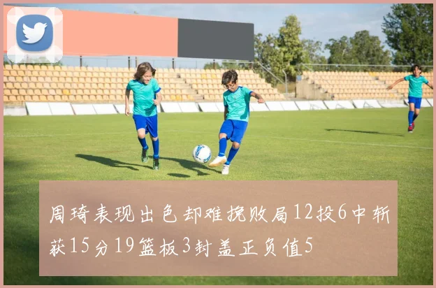 周琦表现出色却难挽败局12投6中斩获15分19篮板3封盖正负值5