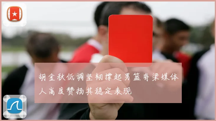 胡金秋低调坚韧撑起男篮脊梁媒体人高度赞扬其稳定表现
