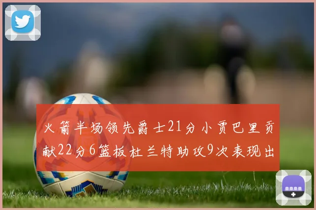 火箭半场领先爵士21分小贾巴里贡献22分6篮板杜兰特助攻9次表现出色