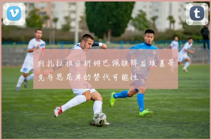 利扎拉祖分析姆巴佩缺阵后埃基蒂克与恩昆库的替代可能性