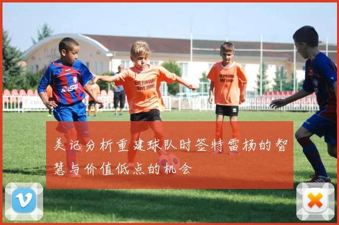 美记分析重建球队时签特雷杨的智慧与价值低点的机会