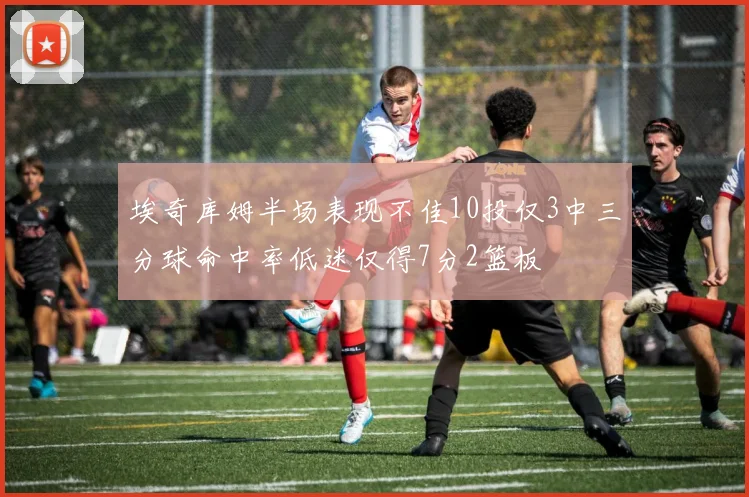 埃奇库姆半场表现不佳10投仅3中三分球命中率低迷仅得7分2篮板