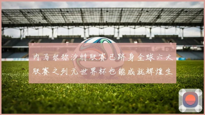 内马尔称沙特联赛已跻身全球六大联赛之列无世界杯也能成就辉煌生涯