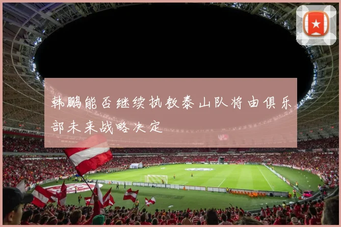 韩鹏能否继续执教泰山队将由俱乐部未来战略决定