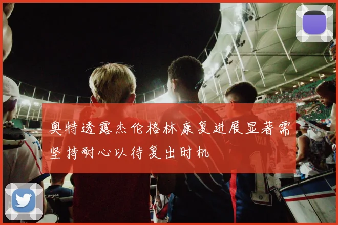 奥特透露杰伦格林康复进展显著需坚持耐心以待复出时机