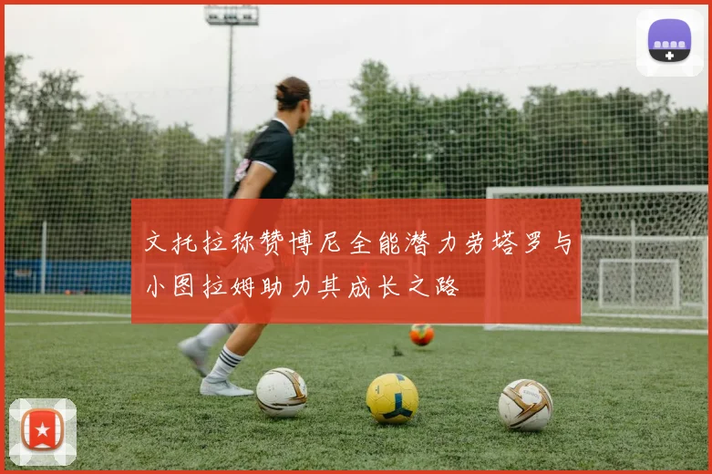 文托拉称赞博尼全能潜力劳塔罗与小图拉姆助力其成长之路