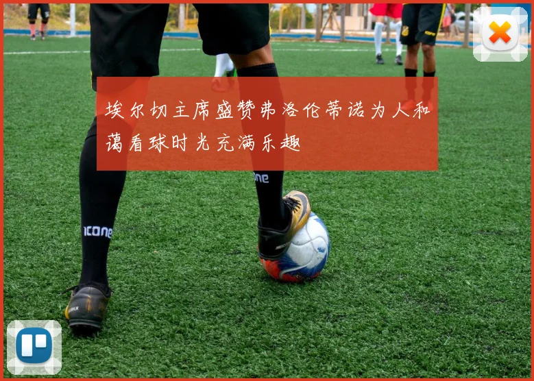 埃尔切主席盛赞弗洛伦蒂诺为人和蔼看球时光充满乐趣