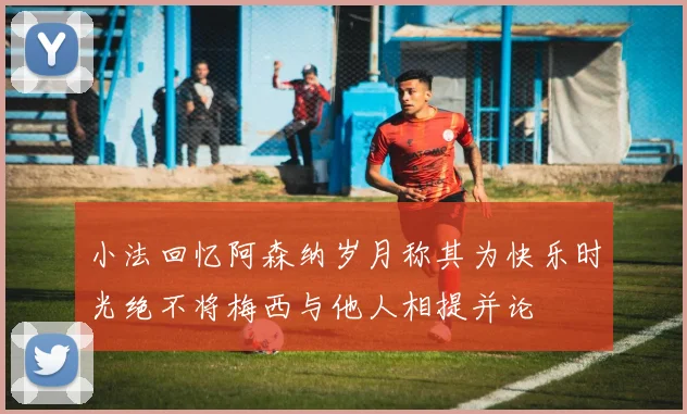 小法回忆阿森纳岁月称其为快乐时光绝不将梅西与他人相提并论