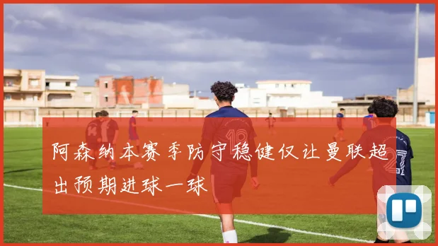 阿森纳本赛季防守稳健仅让曼联超出预期进球一球