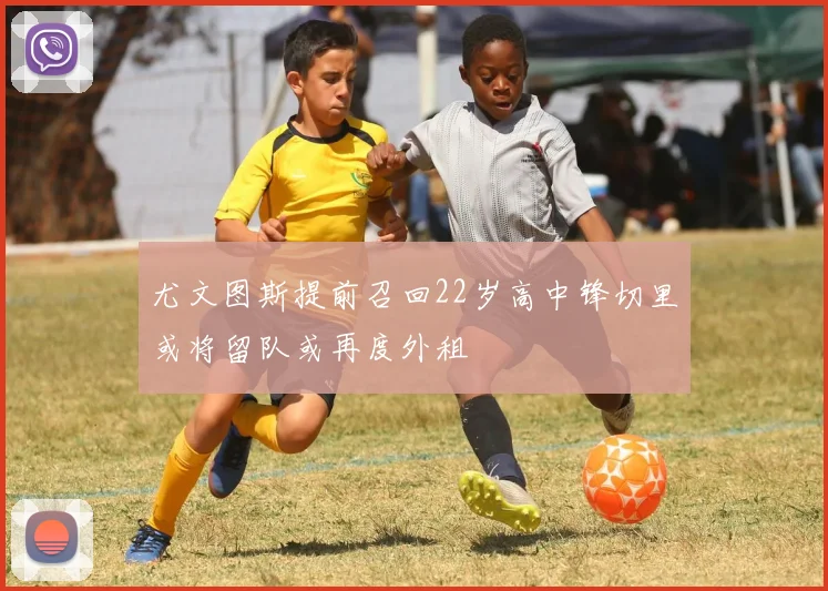 尤文图斯提前召回22岁高中锋切里或将留队或再度外租