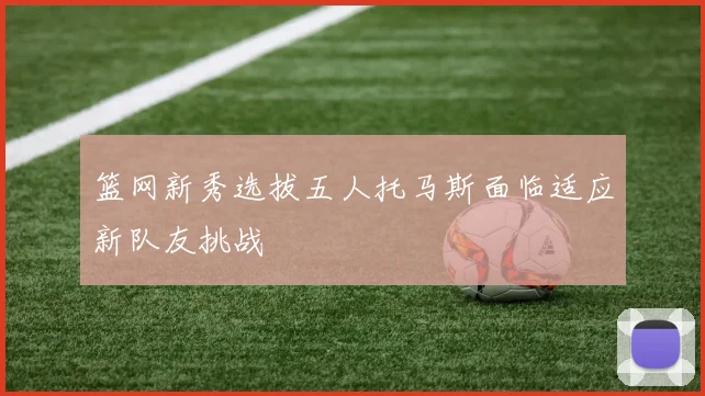 篮网新秀选拔五人托马斯面临适应新队友挑战