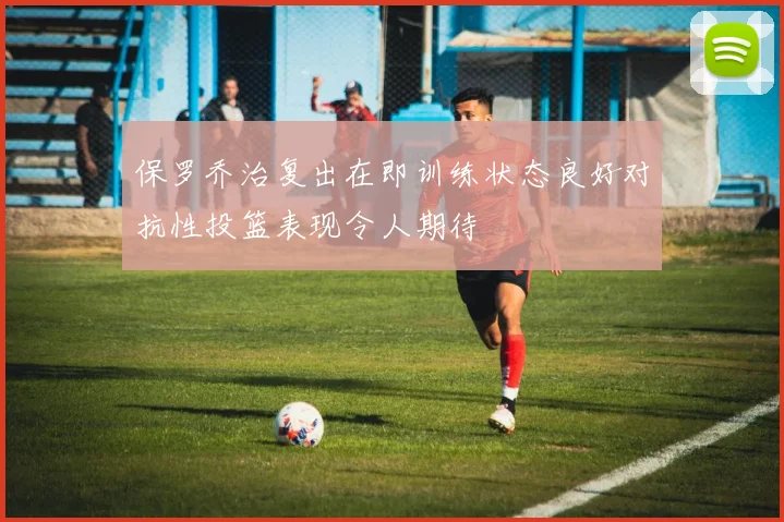 保罗乔治复出在即训练状态良好对抗性投篮表现令人期待