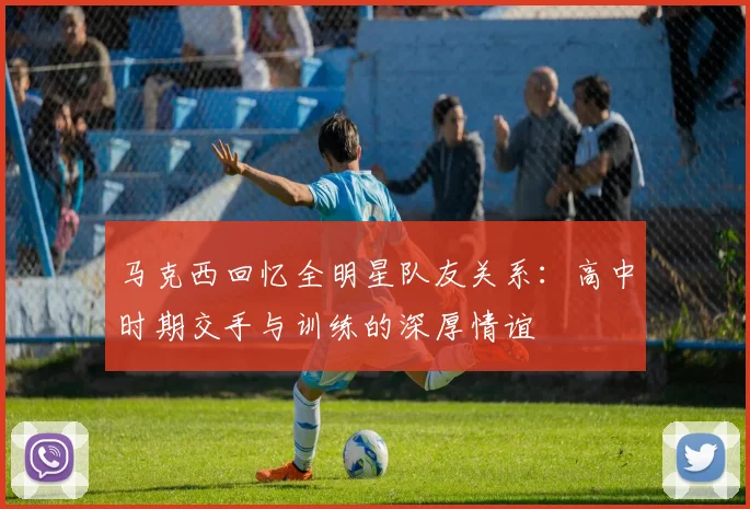 马克西回忆全明星队友关系：高中时期交手与训练的深厚情谊