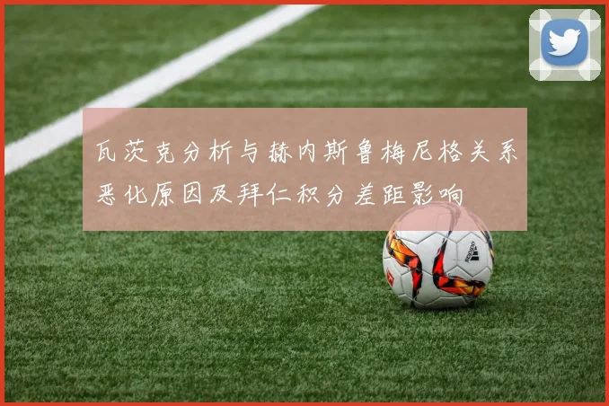 瓦茨克分析与赫内斯鲁梅尼格关系恶化原因及拜仁积分差距影响