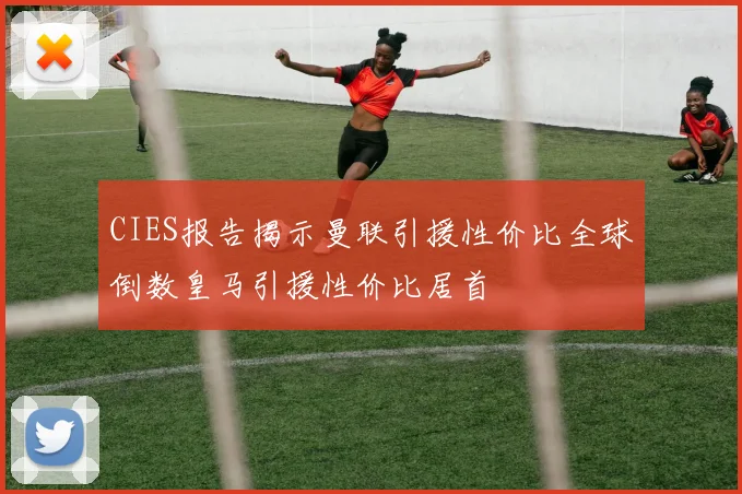 CIES报告揭示曼联引援性价比全球倒数皇马引援性价比居首
