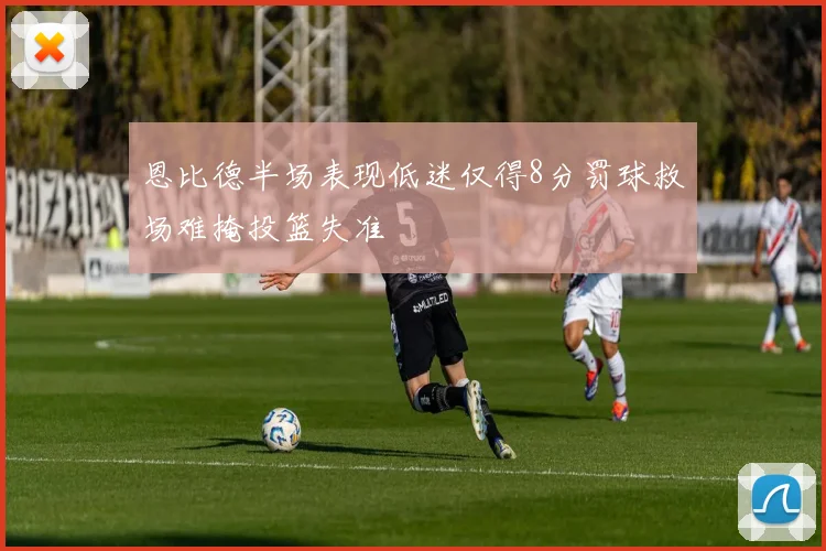 恩比德半场表现低迷仅得8分罚球救场难掩投篮失准