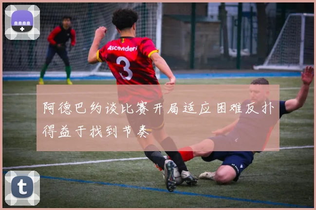 阿德巴约谈比赛开局适应困难反扑得益于找到节奏
