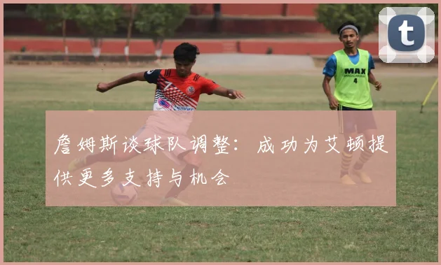 詹姆斯谈球队调整：成功为艾顿提供更多支持与机会
