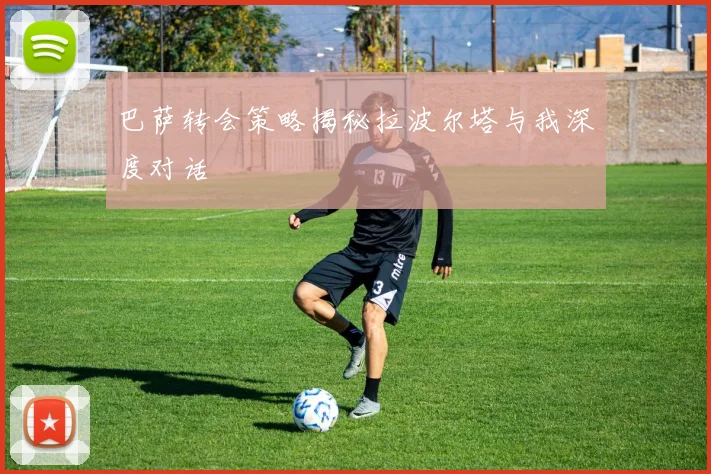 巴萨转会策略揭秘拉波尔塔与我深度对话