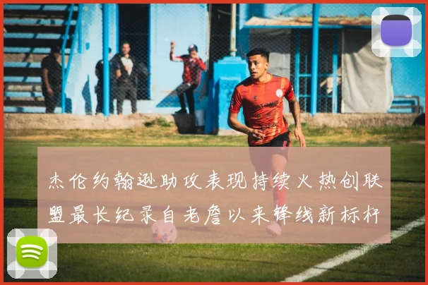 杰伦约翰逊助攻表现持续火热创联盟最长纪录自老詹以来锋线新标杆