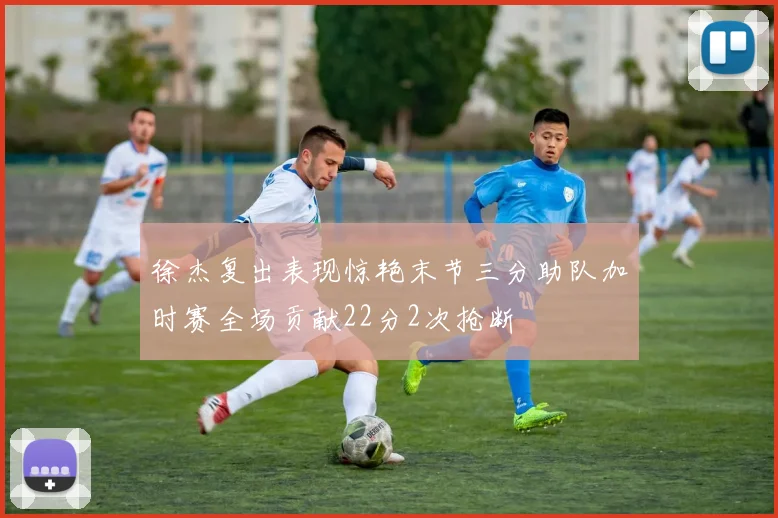 徐杰复出表现惊艳末节三分助队加时赛全场贡献22分2次抢断