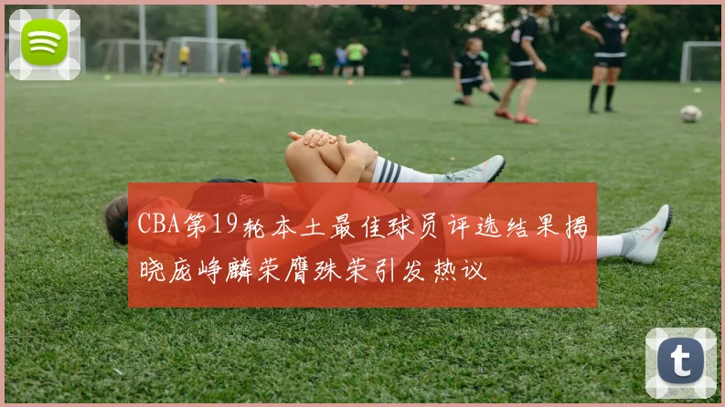 CBA第19轮本土最佳球员评选结果揭晓庞峥麟荣膺殊荣引发热议