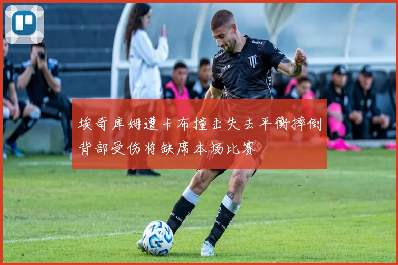 埃奇库姆遭卡布撞击失去平衡摔倒背部受伤将缺席本场比赛