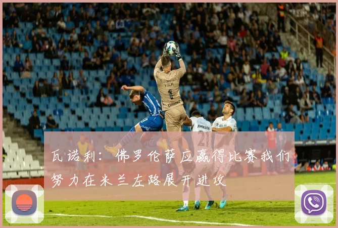 瓦诺利：佛罗伦萨应赢得比赛我们努力在米兰左路展开进攻
