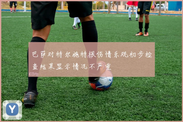 巴萨对特尔施特根伤情乐观初步检查结果显示情况不严重