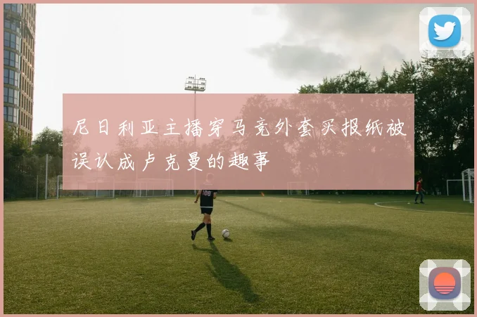 尼日利亚主播穿马竞外套买报纸被误认成卢克曼的趣事