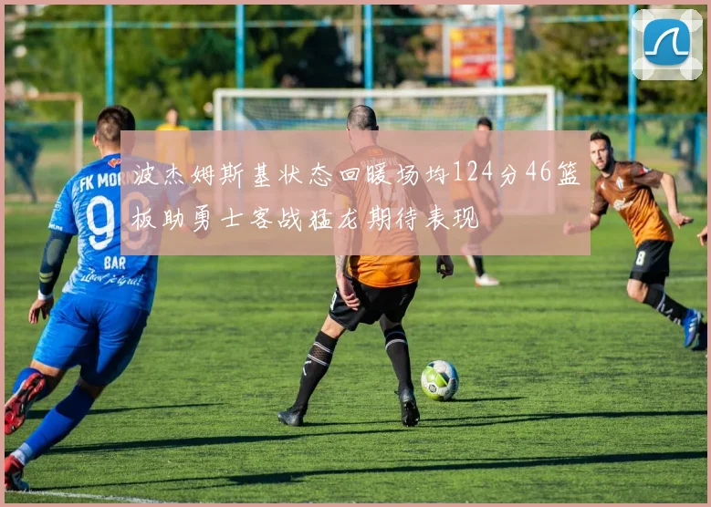 波杰姆斯基状态回暖场均124分46篮板助勇士客战猛龙期待表现