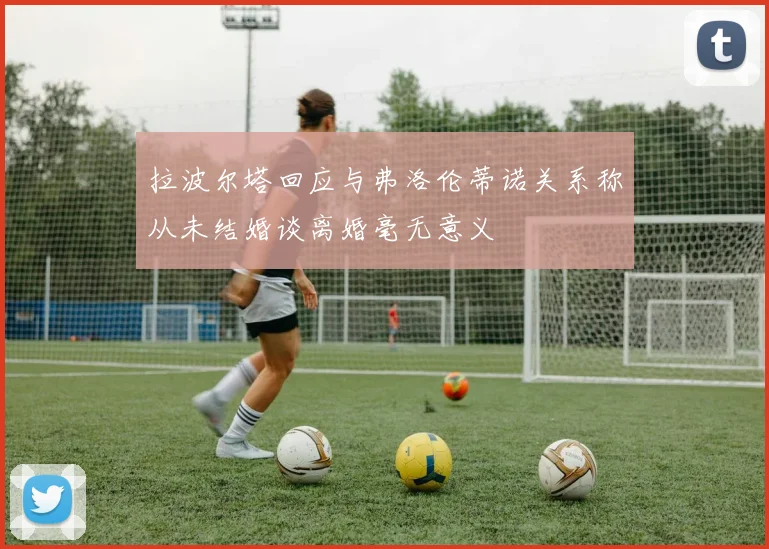 拉波尔塔回应与弗洛伦蒂诺关系称从未结婚谈离婚毫无意义