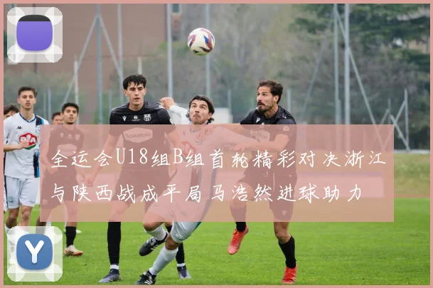 全运会U18组B组首轮精彩对决浙江与陕西战成平局马浩然进球助力