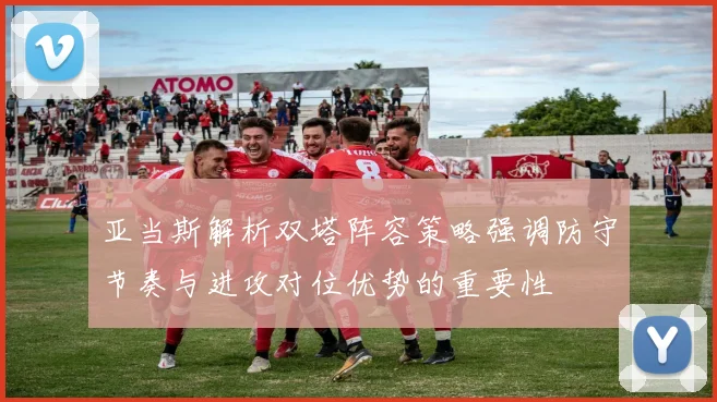亚当斯解析双塔阵容策略强调防守节奏与进攻对位优势的重要性