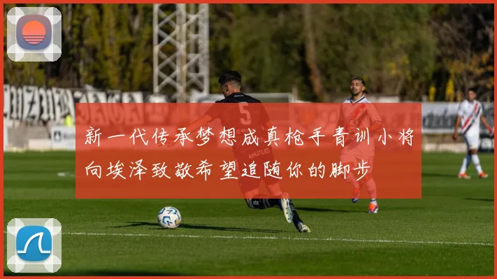 新一代传承梦想成真枪手青训小将向埃泽致敬希望追随你的脚步