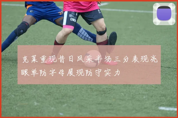 克莱重现昔日风采半场三分表现亮眼单防字母展现防守实力