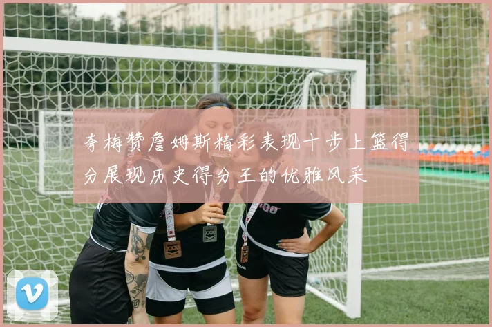夸梅赞詹姆斯精彩表现十步上篮得分展现历史得分王的优雅风采