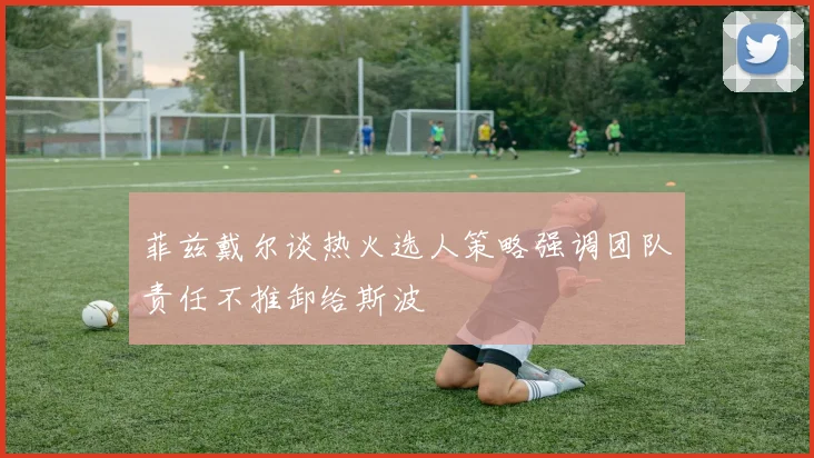 菲兹戴尔谈热火选人策略强调团队责任不推卸给斯波